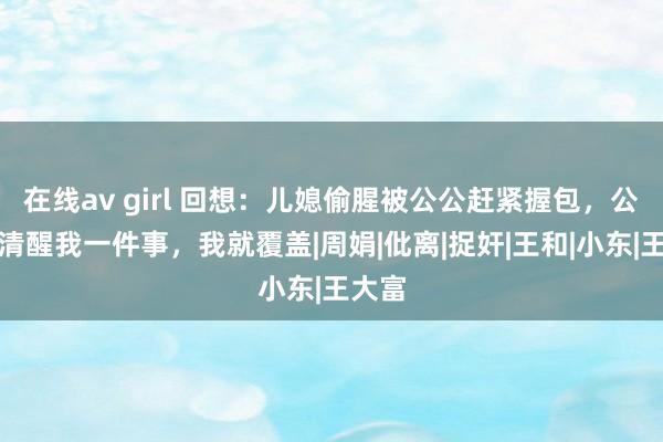 在线av girl 回想：儿媳偷腥被公公赶紧握包，公公：清醒我一件事，我就覆盖|周娟|仳离|捉奸|王和|小东|王大富