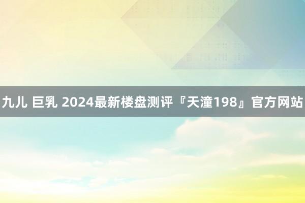 九儿 巨乳 2024最新楼盘测评『天潼198』官方网站