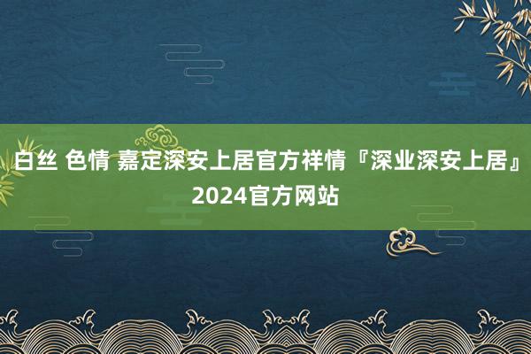 白丝 色情 嘉定深安上居官方祥情『深业深安上居』2024官方网站