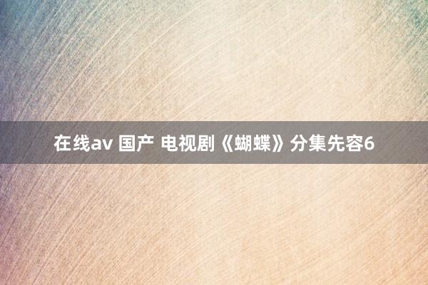 在线av 国产 电视剧《蝴蝶》分集先容6