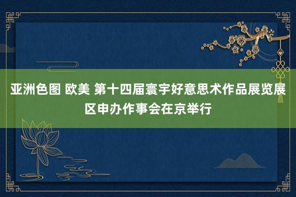 亚洲色图 欧美 第十四届寰宇好意思术作品展览展区申办作事会在京举行