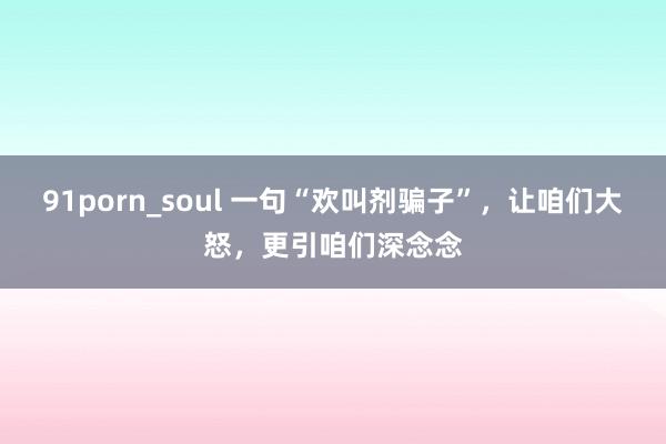 91porn_soul 一句“欢叫剂骗子”，让咱们大怒，更引咱们深念念