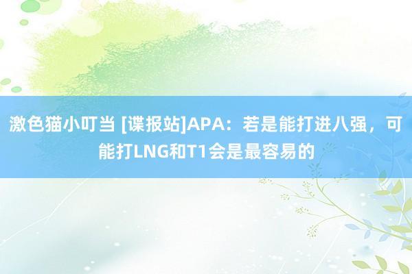 激色猫小叮当 [谍报站]APA：若是能打进八强，可能打LNG和T1会是最容易的