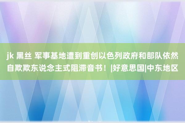 jk 黑丝 军事基地遭到重创以色列政府和部队依然自欺欺东说念主式阻滞音书！|好意思国|中东地区