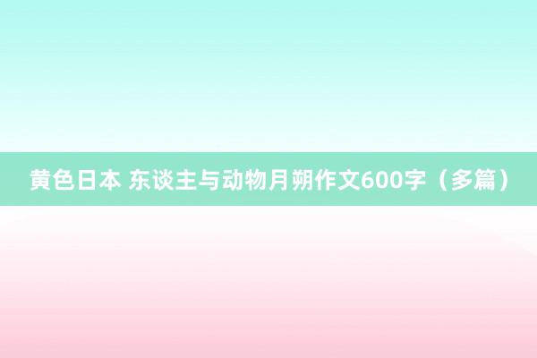 黄色日本 东谈主与动物月朔作文600字（多篇）