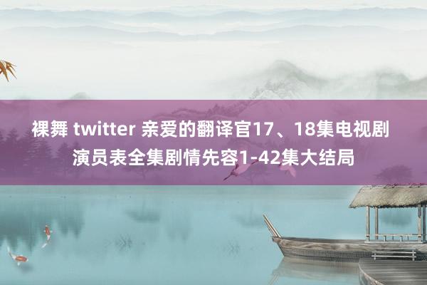 裸舞 twitter 亲爱的翻译官17、18集电视剧 演员表全集剧情先容1-42集大结局