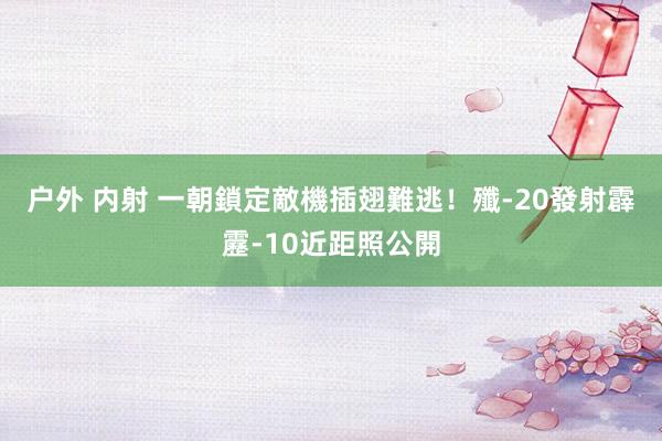 户外 内射 一朝鎖定敵機插翅難逃！　殲-20發射霹靂-10近距照公開