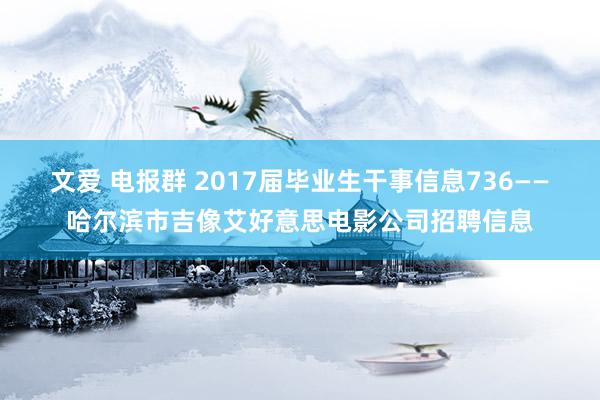 文爱 电报群 2017届毕业生干事信息736——哈尔滨市吉像艾好意思电影公司招聘信息