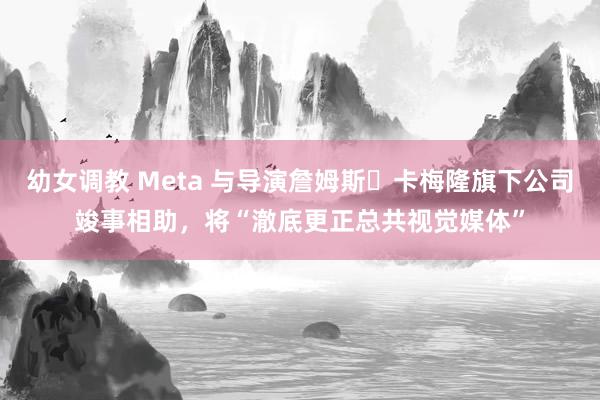 幼女调教 Meta 与导演詹姆斯・卡梅隆旗下公司竣事相助，将“澈底更正总共视觉媒体”