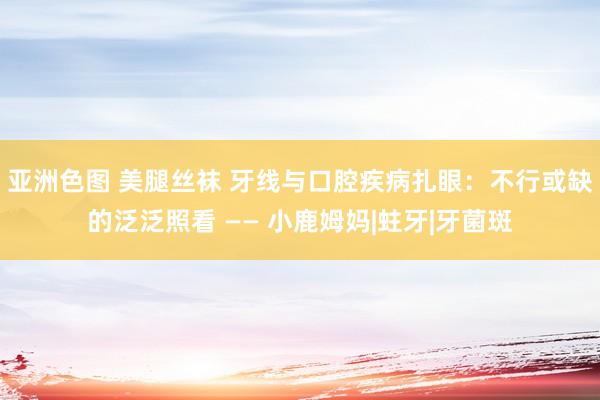 亚洲色图 美腿丝袜 牙线与口腔疾病扎眼：不行或缺的泛泛照看 —— 小鹿姆妈|蛀牙|牙菌斑