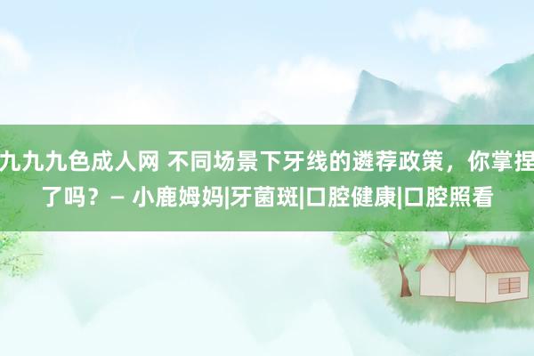 九九九色成人网 不同场景下牙线的遴荐政策，你掌捏了吗？— 小鹿姆妈|牙菌斑|口腔健康|口腔照看