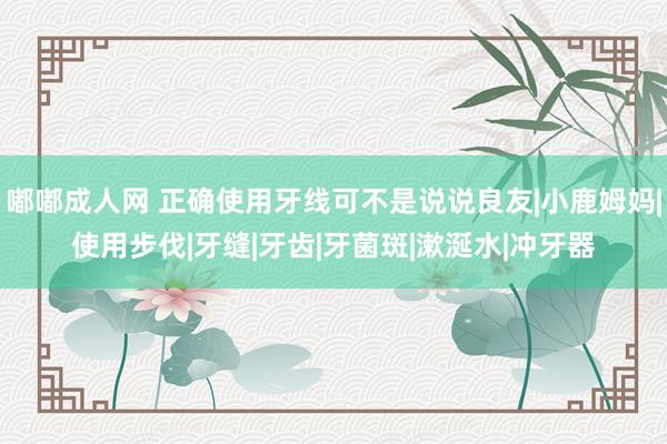 嘟嘟成人网 正确使用牙线可不是说说良友|小鹿姆妈|使用步伐|牙缝|牙齿|牙菌斑|漱涎水|冲牙器