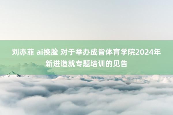 刘亦菲 ai换脸 对于举办成皆体育学院2024年新进造就专题培训的见告