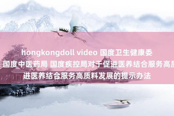 hongkongdoll video 国度卫生健康委 民政部 国度医保局 国度中医药局 国度疾控局对于促进医养结合服务高质料发展的提示办法